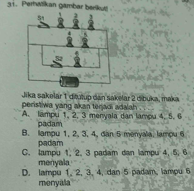 Perhatikan gambar berikut!
Jika sakelar 1 ditutup dan sakelar 2 dibuka, maka
peristiwa yang akan terjadi adalah
A. lampu 1, 2, 3 menyala dan lampu 4, 5, 6
padam
B. lampu 1, 2, 3, 4, dan 5 menyala, lampu 6
padam
C. lampu 1, 2, 3 padam dan lampu 4, 5, 6
menyala
D. lampu 1, 2, 3, 4, dan 5 padam, lampu 6
menyala