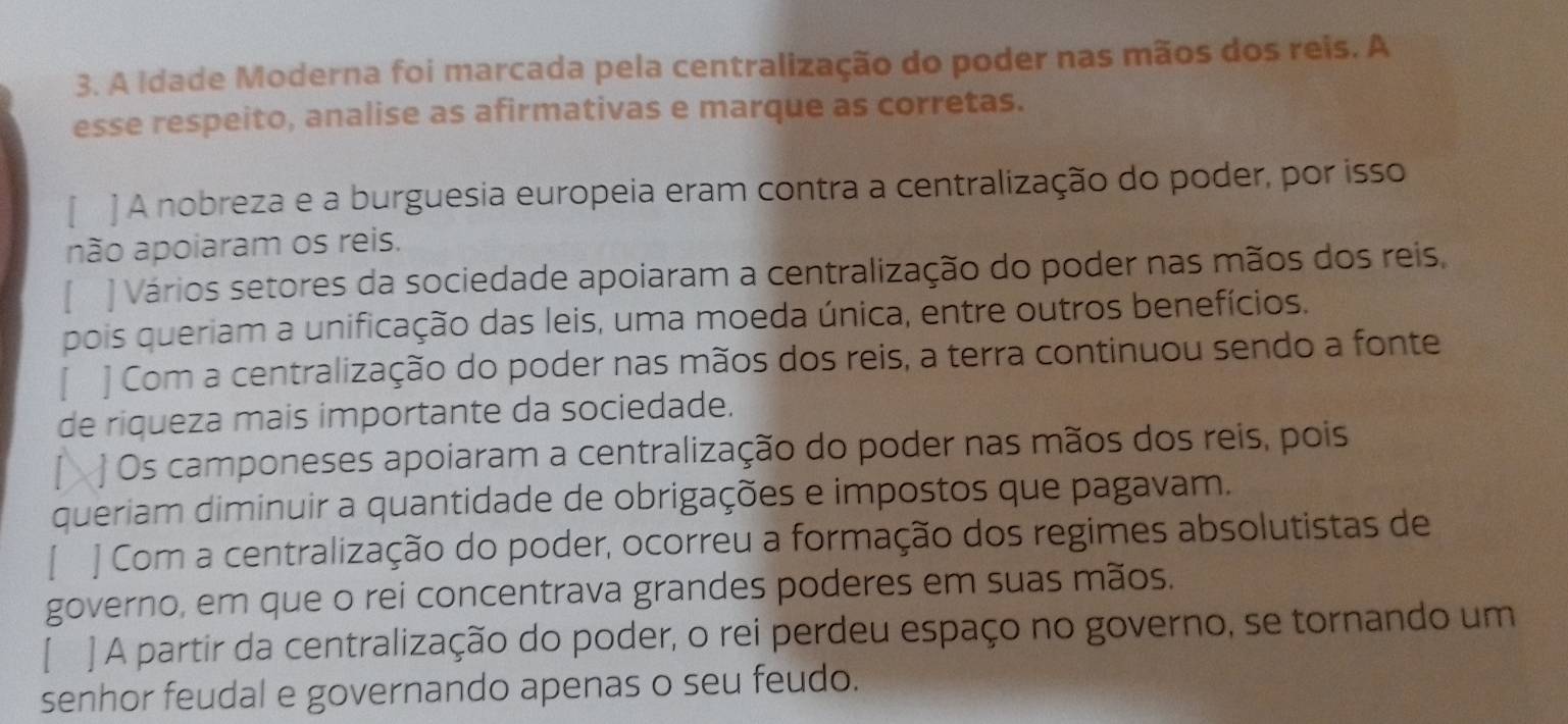 A Idade Moderna foi marcada pela centralização do poder nas mãos dos reis. A
esse respeito, analise as afirmativas e marque as corretas.
] A nobreza e a burguesia europeia eram contra a centralização do poder, por isso
não apoiaram os reis.
[ ] Vários setores da sociedade apoiaram a centralização do poder nas mãos dos reis,
pois queriam a unificação das leis, uma moeda única, entre outros benefícios.
[ ] Com a centralização do poder nas mãos dos reis, a terra continuou sendo a fonte
de riqueza mais importante da sociedade.
Os camponeses apoiaram a centralização do poder nas mãos dos reis, pois
queriam diminuir a quantidade de obrigações e impostos que pagavam.
J Com a centralização do poder, ocorreu a formação dos regimes absolutistas de
governo, em que o rei concentrava grandes poderes em suas mãos.
[ ] A partir da centralização do poder, o rei perdeu espaço no governo, se tornando um
senhor feudal e governando apenas o seu feudo.