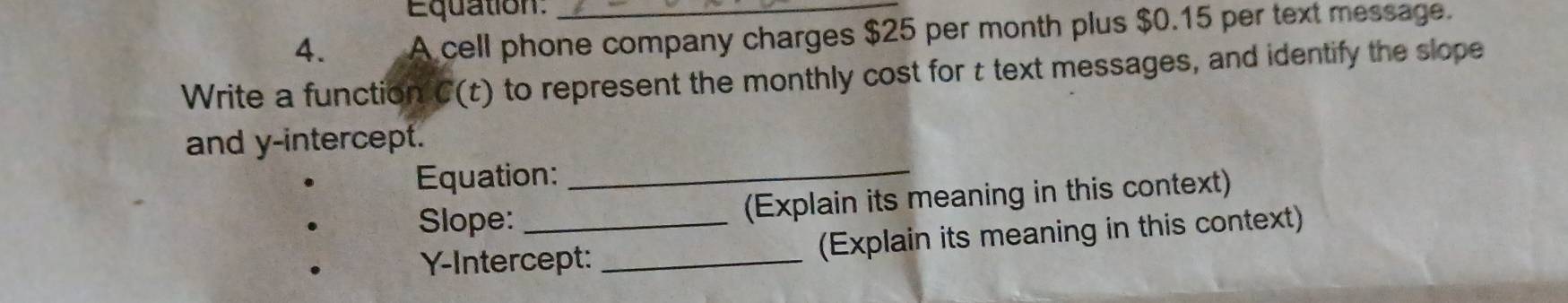 Equation: 
4. A cell phone company charges $25 per month plus $0.15 per text message. 
Write a function C(t) to represent the monthly cost for t text messages, and identify the slope 
and y-intercept. 
Equation:_ 
Slope:_ (Explain its meaning in this context) 
Y-Intercept: _(Explain its meaning in this context)