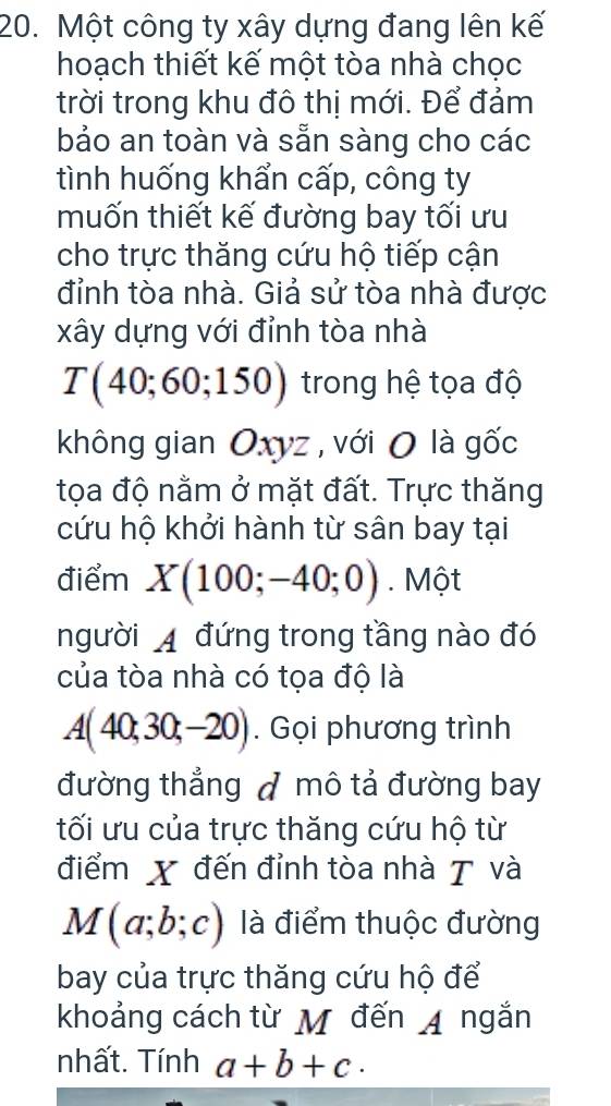 Một công ty xây dựng đang lên kế 
hoạch thiết kế một tòa nhà chọc 
trời trong khu đô thị mới. Để đảm 
bảo an toàn và sẵn sàng cho các 
tình huống khẩn cấp, công ty 
muốn thiết kế đường bay tối ưu 
cho trực thăng cứu hộ tiếp cận 
đỉnh tòa nhà. Giả sử tòa nhà được 
xây dựng với đỉnh tòa nhà
T(40;60;150) trong hệ tọa độ 
không gian Oxyz , với O là gốc 
tọa độ nằm ở mặt đất. Trực thăng 
cứu hộ khởi hành từ sân bay tại 
điểm X(100;-40;0). Một 
người A đứng trong tầng nào đó 
của tòa nhà có tọa độ là
A(40;30;-20). Gọi phương trình 
đường thẳng đ mô tả đường bay 
tối ưu của trực thăng cứu hộ từ 
điểm X đến đỉnh tòa nhà T và
M(a;b;c) là điểm thuộc đường 
bay của trực thăng cứu hộ để 
khoảng cách từ M đến A ngắn 
nhất. Tính a+b+c·