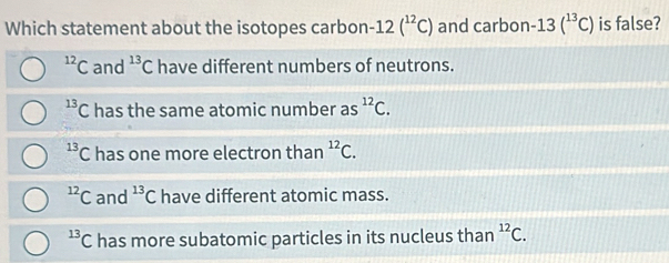 Which statement about the isotopes carbon -12(^12C) and carbon -13(^13C) is false?
^12C and^(13)C have different numbers of neutrons.
^13C has the same atomic number as^(12)C.
^13C has one more electron than^(12)C.
^12C and^(13)C have different atomic mass.
^13C has more subatomic particles in its nucleus than^(12)C.