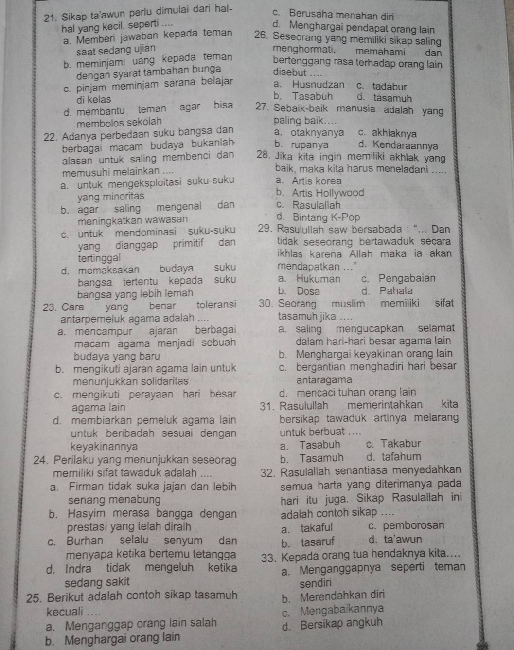 Sikap ta'awun perlu dimulai dari hal-
c. Berusaha menahan diri
hal yang kecil, seperti ....
d. Menghargai pendapat orang lain
a. Memberi jawaban kepada teman 26. Seseorang yang memiliki sikap saling
saat sedang ujian menghormati, memahami dan
b. meminjami uang kepada teman
bertenggang rasa terhadap orang lain
dengan syarat tambahan bunga disebut ....
c. pinjam meminjam sarana belajar a. Husnudzan c. tadabur
b. Tasabuh
di kelas d. tasamuh
d. membantu teman agar bisa 27. Sebaik-baik manusia adalah yang
membolos sekolah paling baik....
22. Adanya perbedaan suku bangsa dan a. otaknyanya c. akhlaknya
berbagai macam budaya bukanlah b. rupanya d. Kendaraannya
alasan untuk saling membenci dan 28. Jika kita ingin memiliki akhlak yang
memusuhi melainkan ....
baik, maka kita harus meneladani .....
a. untuk mengeksploitasi suku-suku a. Artis korea
yang minoritas
b. Artis Hollywood
b. agar saling mengenal dan c. Rasulallah
meningkatkan wawasan
d. Bintang K-Pop
c. untuk mendominasi suku-suku 29. Rasulullah saw bersabada : “... Dan
yang dianggap primitif dan tidak seseorang bertawaduk secara 
tertinggal
ikhlas karena Allah maka ia akan
d. memaksakan budaya suku mendapatkan ..."
bangsa tertentu kepada suku a. Hukuman c. Pengabaian
bangsa yang lebih lemah b. Dosa d. Pahala
23. Cara yang benar toleransi 30. Seorang muslim memiliki sifat
antarpemeluk agama adalah .... tasamuh jika ....
a. mencampur ajaran  berbagai a. saling mengucapkan selamat
macam agama menjadi sebuah dalam hari-hari besar agama lain
budaya yang baru b. Menghargai keyakinan orang lain
b. mengikuti ajaran agama lain untuk c. bergantian menghadiri hari besar
menunjukkan solidaritas antaragama
c. mengikuti perayaan hari besar d. mencaci tuhan orang lain
agama lain 31. Rasulullah memerintahkan  kita
d. membiarkan pemeluk agama lain bersikap tawaduk artinya melarang
untuk beribadah sesuai dengan untuk berbuat ....
keyakinannya a. Tasabuh c. Takabur
24. Perilaku yang menunjukkan seseorag b. Tasamuh d. tafahum
memiliki sifat tawaduk adalah .... 32. Rasulallah senantiasa menyedahkan
a. Firman tidak suka jajan dan lebih semua harta yang diterimanya pada
senang menabung hari itu juga. Sikap Rasulallah ini
b. Hasyim merasa bangga dengan adalah contoh sikap ....
prestasi yang telah diraih a. takaful c. pemborosan
c. Burhan selalu senyum dan b. tasaruf d.ta'awun
menyapa ketika bertemu tetangga 33. Kepada orang tua hendaknya kita....
d. Indra tidak mengeluh ketika a. Menganggapnya seperti teman
sedang sakit sendiri
25. Berikut adalah contoh sikap tasamuh b. Merendahkan diri
kecuali .. c. Mengabaikannya
a. Menganggap orang lain salah
d. Bersikap angkuh
b. Menghargai orang lain