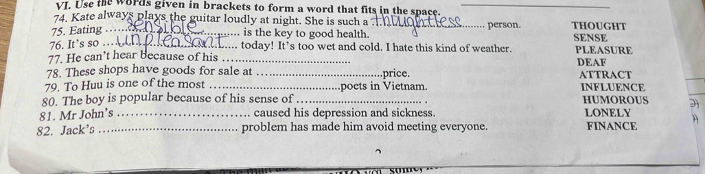 Use the words given in brackets to form a word that fits in the space._ 
74. Kate always plays the guitar loudly at night. She is such a 
75. Eating __person. THoUgHT 
is the key to good health. SENSE 
76. It’s so ._ . today! It’s too wet and cold. I hate this kind of weather. PLEASURE 
77. He can’t hear because of his _DEAF 
78. These shops have goods for sale at _.price. ATTRACT 
79. To Huu is one of the most _poets in Vietnam. INFLUENCE 
80. The boy is popular because of his sense of _HUMOROUS 2 
81. Mr John’s _caused his depression and sickness. LONELY 
82. Jack's_ problem has made him avoid meeting everyone. FINANCE )