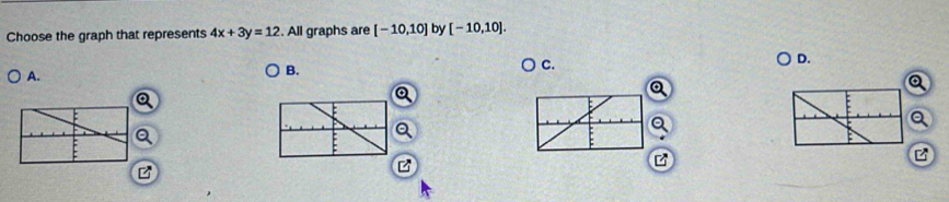 Choose the graph that represents 4x+3y=12. All graphs are [-10,10] by [-10,10]. 
A. 
B. 
C. 
D. 
a 
Q 
Q 
z