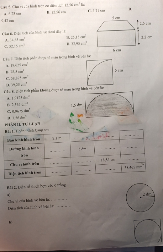 Chu vi của hình tròn có diện tích 12, 56cm^2 là:
A. 6,28 cm B. 12,56 cm C. 4,71 cm D.
9,42 cm
Câu 6. Diện tích của hình vẽ dưới đây là:
B. 25, 15cm^2
A. 34.65cm^2
C. 32,15cm^2 D. 32.95cm^2
Câu 7. Diện tích phần được tô màu trong hình vẽ bên là:
A. 19.625cm^2
B. 78.5cm^2
5 cm
C. 58.875cm^2
D. 39.25cm^2
Câu 8. Diện tích phần không được tô màu trong hình vẽ bên là:
A. 1,9125dm^2
B. 2,565dm^2 1, 5 dm
C. 0,9675dm^2
D. 3,56dm^2
phản II. Tự luận
Bài 2. Điền số thích hợp vào ô trống
a) 
Chu vi của hình vẽ bên là:_
Diện tích của hình vẽ bên là:_
b)