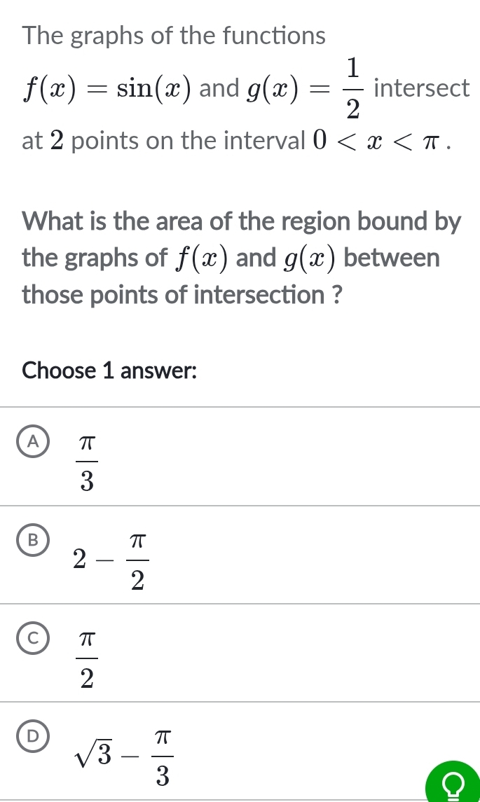 The graphs of the functions
f(x)=sin (x) and g(x)= 1/2  intersect
at 2 points on the interval 0 . 
What is the area of the region bound by
the graphs of f(x) and g(x) between
those points of intersection ?
Choose 1 answer:
A  π /3 
B 2- π /2 
C  π /2 
D sqrt(3)- π /3 