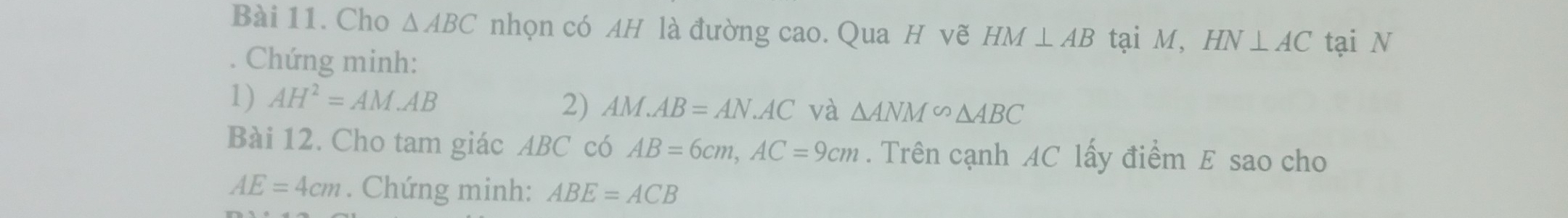 Cho △ ABC nhọn có AH là đường cao. Qua H vẽ HM⊥ AB tại M, HN⊥ AC tại N 
. Chứng minh: 
1) AH^2=AM.AB
2) AM.AB=AN.AC và △ ANM∽ △ ABC
Bài 12. Cho tam giác ABC có AB=6cm, AC=9cm. Trên cạnh AC lấy điểm E sao cho
AE=4cm. Chứng minh: ABE=ACB