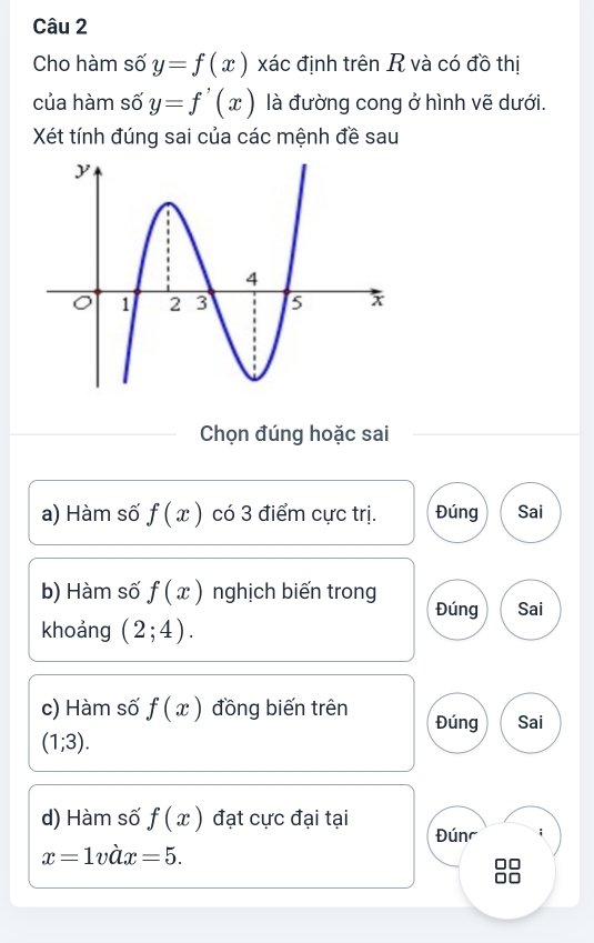 Cho hàm số y=f(x) xác định trên R và có đồ thị 
của hàm số y=f'(x) là đường cong ở hình vẽ dưới. 
Xét tính đúng sai của các mệnh đề sau 
Chọn đúng hoặc sai 
a) Hàm số f(x) có 3 điểm cực trị. Đúng Sai 
b) Hàm số f(x) nghịch biến trong Sai 
Đúng 
khoảng (2;4). 
c) Hàm số f(x) đồng biến trên Đúng Sai
(1;3). 
d) Hàm số f(x) đạt cực đại tại Đúnc ;
x=1vhat ax=5.