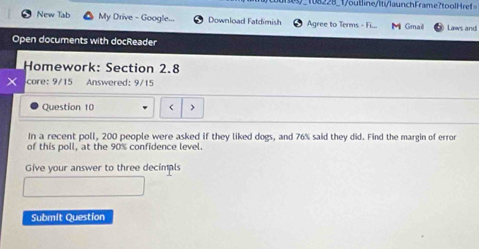 108228_1/outline/Iti/launchFrame?toolHref= 
New Tab My Drive - Google... Download Fatdimish Agree to Terms - Fi... Gmail Laws and 
Open documents with docReader 
Homework: Section 2.8 
core: 9/15 Answered: 9/15 
Question 10 < 
In a recent poll,  200 people were asked if they liked dogs, and 76% said they did. Find the margin of error 
of this poll, at the 90% confidence level. 
Give your answer to three decimpls 
Submit Question