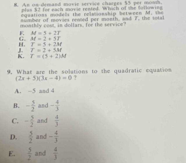 An on-demand movie service charges $5 per month,
plus $2 for each movie rented. Which of the following
equations models the relationship between M. the
number of movies rented per monih, and T, the total
monthly cost, in dollars, for the service?
F. M=5+2T
G. M=2+5T
H. T=5+2M
J. T=2+5M
K. T=(5+2)M
9. What are the solutions to the quadratic equation
(2x+5)(3x-4)=0 ?
A. -5 and 4
B. - 5/2  and - 4/3 
C. - 5/2  and  4/3 
D.  5/2  and - 4/3 
E.  5/2  and  4/3 