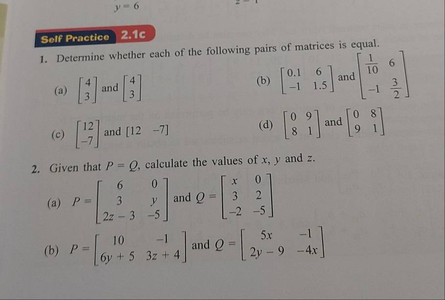 y=6
∠ 
Self Practice 2.1c 
1. Determine whether each of the following pairs of matrices is equal. 
(a) beginbmatrix 4 3endbmatrix and beginbmatrix 4 3endbmatrix (b) beginbmatrix 0.1&6 -1&1.5endbmatrix and beginbmatrix  1/10 &6 -1& 3/2 endbmatrix
(d) 
(c) beginbmatrix 12 -7endbmatrix and [12-7] beginbmatrix 0&9 8&1endbmatrix and beginbmatrix 0&8 9&1endbmatrix
2. Given that P=Q , calculate the values of x, y and z. 
(a) P=beginbmatrix 6&0 3&y 2z-3&-5endbmatrix and Q=beginbmatrix x&0 3&2 -2&-5endbmatrix
(b) P=beginbmatrix 10&-1 6y+5&3z+4endbmatrix and Q=beginbmatrix 5x&-1 2y-9&-4xendbmatrix