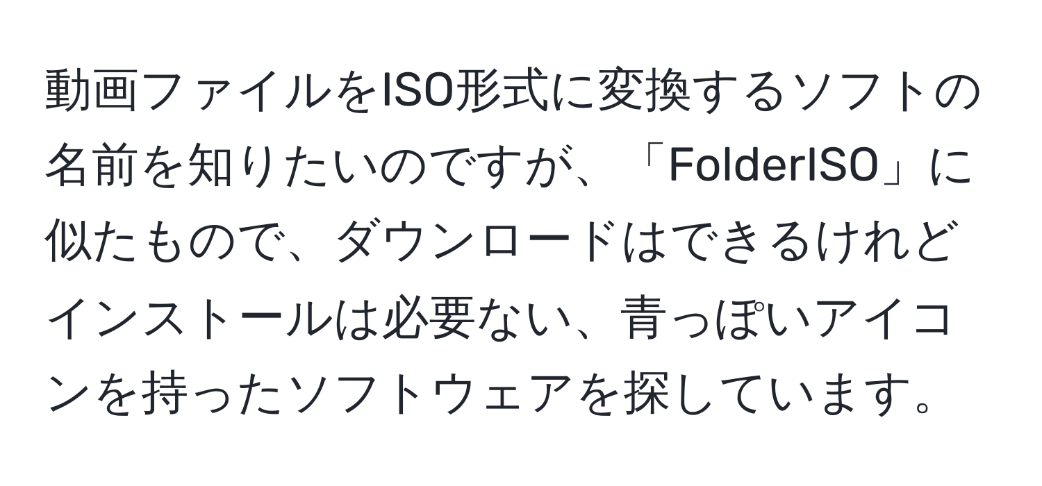 動画ファイルをISO形式に変換するソフトの名前を知りたいのですが、「FolderISO」に似たもので、ダウンロードはできるけれどインストールは必要ない、青っぽいアイコンを持ったソフトウェアを探しています。