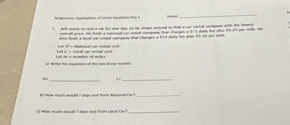 A 
Assignment: Applications of Unear Equations Day 2 Name 
_ 
1. Jeff needs to rent a car for one day, so he shops around to find a car rental company with the lowest : 
overall price. He finds a national car rental company that charges a $15 dailly fee plus $0.20 per mile. He 
also finds a local car rental company that charges a $14 daily fee plus $0.30 per mile. 
Let V-
- National car rental cost 
Let & = Local car rental cost 
Let m = number of miles
a) Write the equations of the two linear models. 
_
N=
L= _ 
b) How much would 7 days cost from National Car?_ 
c) How much would 7 days cost from Local Car?_