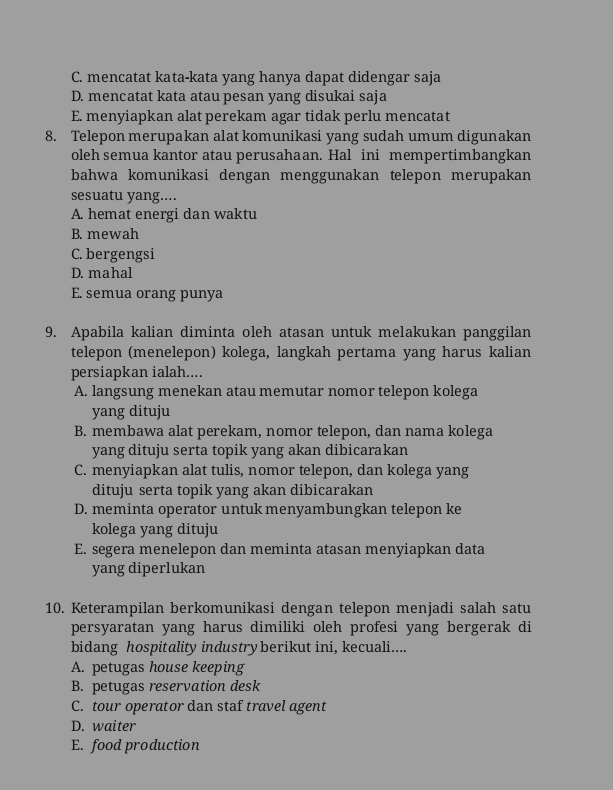 C. mencatat kata-kata yang hanya dapat didengar saja
D. mencatat kata atau pesan yang disukai saja
E. menyiapkan alat perekam agar tidak perlu mencatat
8. Telepon merupakan alat komunikasi yang sudah umum digunakan
oleh semua kantor atau perusahaan. Hal ini mempertimbangkan
bahwa komunikasi dengan menggunakan telepon merupakan
sesuatu yang....
A. hemat energi dan waktu
B. mewah
C. bergengsi
D. mahal
E. semua orang punya
9. Apabila kalian diminta oleh atasan untuk melakukan panggilan
telepon (menelepon) kolega, langkah pertama yang harus kalian
persiapkan ialah....
A. langsung menekan atau memutar nomor telepon kolega
yang dituju
B. membawa alat perekam, nomor telepon, dan nama kolega
yang dituju serta topik yang akan dibicarakan
C. menyiapkan alat tulis, nomor telepon, dan kolega yang
dituju serta topik yang akan dibicarakan
D. meminta operator untuk menyambungkan telepon ke
kolega yang dituju
E. segera menelepon dan meminta atasan menyiapkan data
yang diperlukan
10. Keterampilan berkomunikasi dengan telepon menjadi salah satu
persyaratan yang harus dimiliki oleh profesi yang bergerak di
bidang hospitality industryberikut ini, kecuali....
A. petugas house keeping
B. petugas reservation desk
C. tour operator dan staf travel agent
D. waiter
E. food production