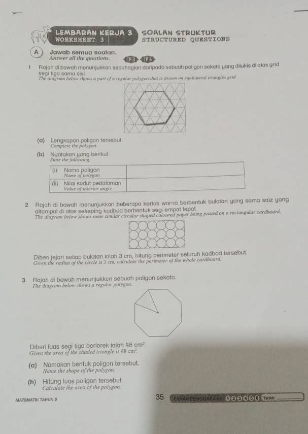 Lembärán Kerjá 3 Soalan Strüktur 
WORKSHEET 3 STRUCTURED QUESTIONS 
A ) Jawab semua soalan. T z 
Answer all the questions. 13 
I Rajah di bawah menunjukkan sebahagian daripada sebuah poligon sekata yang dilukis di atas grid 
segi tiga sama sisi. 
The diagram below shows a part of a regular polygon that is drawn on equilateral triangles grid 
(a) Lengkapan poligon tersebut. 
Complete the polygon 
(b) Nyatakan yang berikut 
State the following 
2 Rajah di bawah menunjukkan beberapa kertas warna berbentuk bulatan yang sama saiz yang 
ditampal di atas sekeping kadbod berbentuk segi empat tepat . 
The diagram below shows some similar circular shaped coloured paper being pasted on a rectangular cardboard. 
Diberi jejari setiap bulatan ialah 3 cm, hitung perimeter seluruh kadbod tersebut. 
Given the radius of the circle is 3 cm, calculate the perimeter of the whole cardboard. 
3 Rajah di bawah menunjukkon sebuah poligon sekata. 
The diagram below shows a regular polygon 
Diberi luas segi tiga berlorek ialah 48cm^2. 
Given the area of the shaded triangle 13 48cm^2. 
(a) Namakan bentuk poligon tersebut. 
Name the shape of the polygon 
(b) Hitung luas poligon tersebut. 
Calculate the area of the polygon 
35 
MATEMATIK TAHUN S CaÑAP PENGUABAAH 1②③④00 Tarlich: