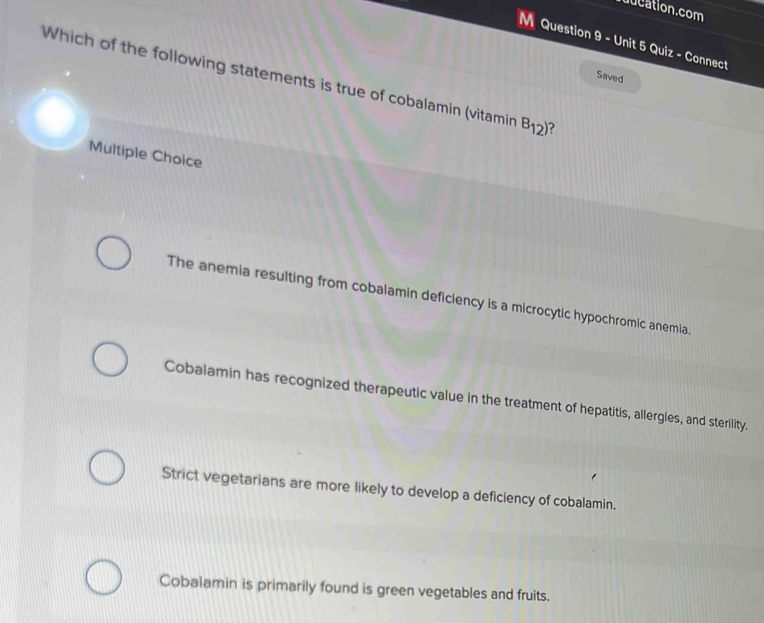 uucation.com
M Question 9 - Unit 5 Quiz - Connect
Saved
Which of the following statements is true of cobalamin (vitamin B_12) ?
Multiple Choice
The anemia resulting from cobalamin deficiency is a microcytic hypochromic anemia.
Cobalamin has recognized therapeutic value in the treatment of hepatitis, allergies, and sterility.
Strict vegetarians are more likely to develop a deficiency of cobalamin.
Cobalamin is primarily found is green vegetables and fruits.