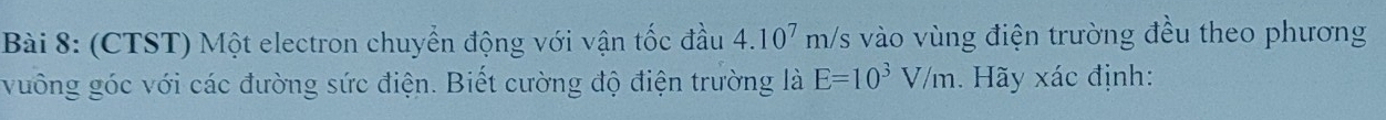 (CTST) Một electron chuyển động với vận tốc đầu 4.10^7m/ /s vào vùng điện trường đều theo phương 
vuông góc với các đường sức điện. Biết cường độ điện trường là E=10^3V/m. Hãy xác định: