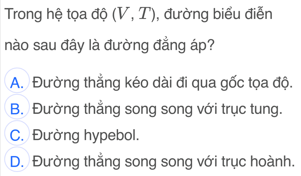 Trong hệ tọa độ (V,T) , đường biểu điễn
nào sau đây là đường đẳng áp?
A. Đường thẳng kéo dài đi qua gốc tọa độ.
B. Đường thẳng song song với trục tung.
C. Đường hypebol.
D. Đường thẳng song song với trục hoành.