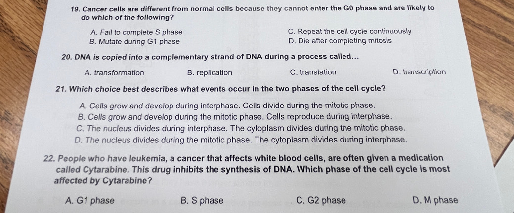 Cancer cells are different from normal cells because they cannot enter the G0 phase and are likely to
do which of the following?
A. Fail to complete S phase C. Repeat the cell cycle continuously
B. Mutate during G1 phase D. Die after completing mitosis
20. DNA is copied into a complementary strand of DNA during a process called...
A. transformation B. replication C. translation D. transcription
21. Which choice best describes what events occur in the two phases of the cell cycle?
A. Cells grow and develop during interphase. Cells divide during the mitotic phase.
B. Cells grow and develop during the mitotic phase. Cells reproduce during interphase.
C. The nucleus divides during interphase. The cytoplasm divides during the mitotic phase.
D. The nucleus divides during the mitotic phase. The cytoplasm divides during interphase.
22. People who have leukemia, a cancer that affects white blood cells, are often given a medication
called Cytarabine. This drug inhibits the synthesis of DNA. Which phase of the cell cycle is most
affected by Cytarabine?
A. G1 phase B. S phase C. G2 phase D. M phase