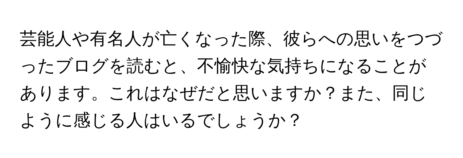 芸能人や有名人が亡くなった際、彼らへの思いをつづったブログを読むと、不愉快な気持ちになることがあります。これはなぜだと思いますか？また、同じように感じる人はいるでしょうか？