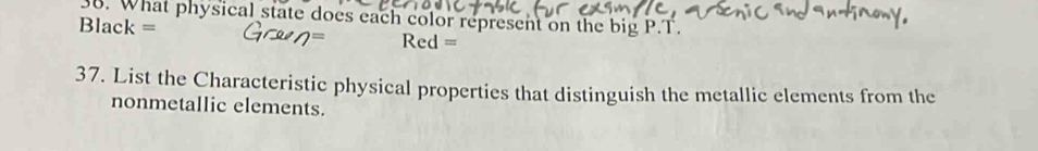 What physical state does each color represent on the big P.T. 
Black = Red = 
37. List the Characteristic physical properties that distinguish the metallic elements from the 
nonmetallic elements.