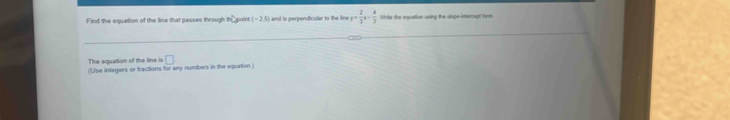 Find the equation of the line that passes through th point (-2.5) and is perpendicular to the line y= 2/3 x- 4/3  Write the equation using the slope-intercept form 
The equation of the line is □. 
(Use integers or fractions for any numbers in the equation.)