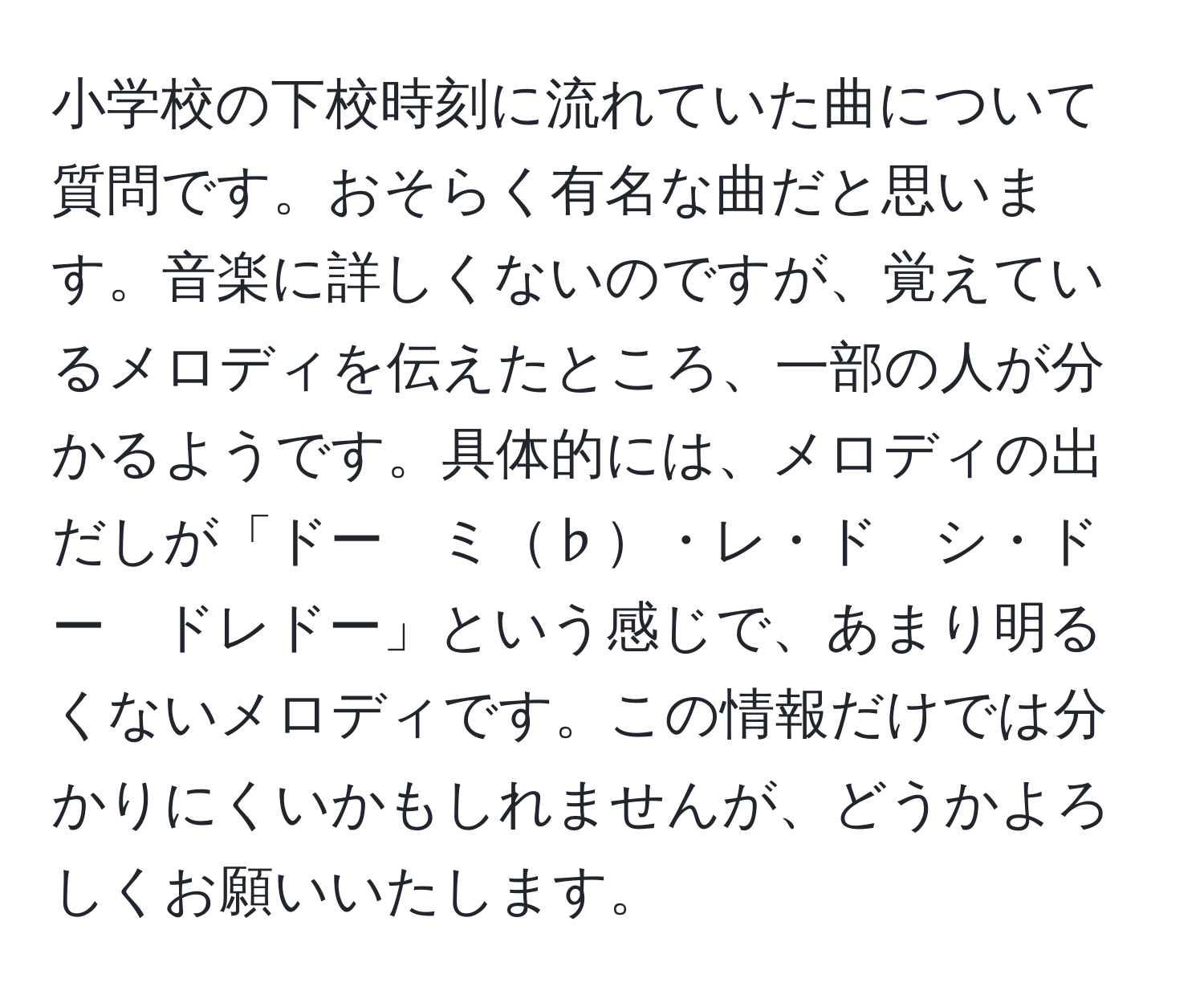 小学校の下校時刻に流れていた曲について質問です。おそらく有名な曲だと思います。音楽に詳しくないのですが、覚えているメロディを伝えたところ、一部の人が分かるようです。具体的には、メロディの出だしが「ドー　ミ♭・レ・ド　シ・ドー　ドレドー」という感じで、あまり明るくないメロディです。この情報だけでは分かりにくいかもしれませんが、どうかよろしくお願いいたします。