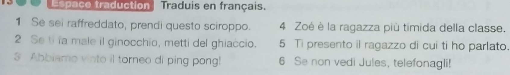 Espace traduction Traduis en français. 
1 Se sei raffreddato, prendi questo sciroppo. 4 Zoé è la ragazza più timida della classe. 
2 Se ti la male il ginocchio, metti del ghiaccio. 5 Ti presento il ragazzo di cui ti ho parlato. 
Abbiamo vinto il torneo di ping pong! 6 Se non vedi Jules, telefonagli!