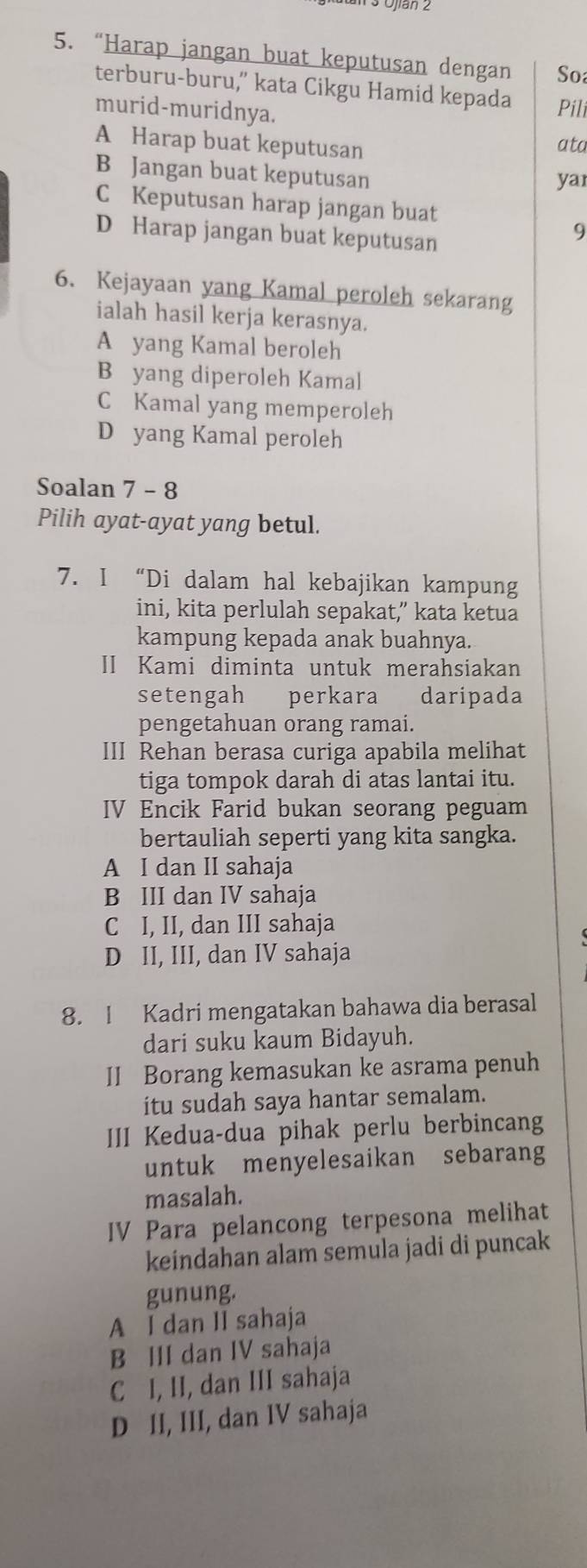 “Harap jangan buat keputusan dengan So
terburu-buru,” kata Cikgu Hamid kepada Pili
murid-muridnya.
A Harap buat keputusan
ata
B Jangan buat keputusan
yar
C Keputusan harap jangan buat
D Harap jangan buat keputusan
9
6. Kejayaan yang Kamal peroleh sekarang
ialah hasil kerja kerasnya.
A yang Kamal beroleh
B yang diperoleh Kamal
C Kamal yang memperoleh
D yang Kamal peroleh
Soalan 7 - 8
Pilih ayat-ayat yang betul.
7. I “Di dalam hal kebajikan kampung
ini, kita perlulah sepakat,” kata ketua
kampung kepada anak buahnya.
II Kami diminta untuk merahsiakan
setengah perkara daripada
pengetahuan orang ramai.
III Rehan berasa curiga apabila melihat
tiga tompok darah di atas lantai itu.
IV Encik Farid bukan seorang peguam
bertauliah seperti yang kita sangka.
A I dan II sahaja
B III dan IV sahaja
C I, II, dan III sahaja
D II, III, dan IV sahaja
8. I Kadri mengatakan bahawa dia berasal
dari suku kaum Bidayuh.
II Borang kemasukan ke asrama penuh
itu sudah saya hantar semalam.
III Kedua-dua pihak perlu berbincang
untuk menyelesaikan sebarang
masalah.
IV Para pelancong terpesona melihat
keindahan alam semula jadi di puncak
gunung.
A I dan II sahaja
B III dan IV sahaja
C I, II, dan III sahaja
D II, III, dan IV sahaja