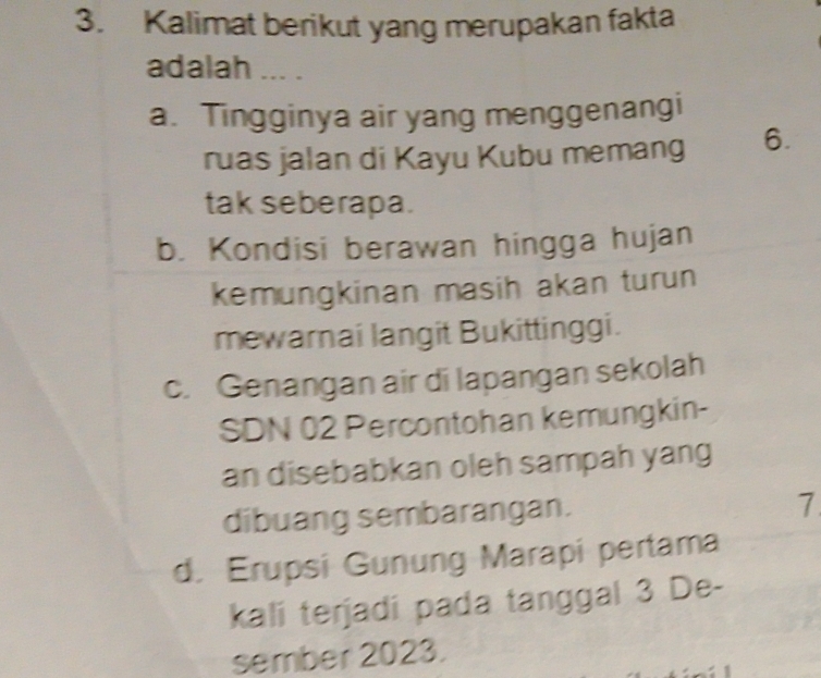 Kalimat berikut yang merupakan fakta
adalah ... .
a. Tingginya air yang menggenangi
ruas jalan di Kayu Kubu memang 6.
tak seberapa.
b. Kondisi berawan hingga hujan
kemungkinan masih akan turun
mewarnai langit Bukittinggi.
c. Genangan air di lapangan sekolah
SDN 02 Percontohan kemungkin-
an disebabkan oleh sampah yang
dibuang sembarangan.
7
d. Erupsi Gunung Marapi pertama
kali terjadi pada tanggal 3 De-
sember 2023.