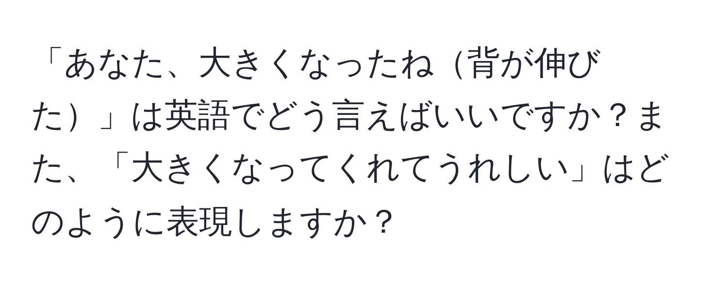 「あなた、大きくなったね背が伸びた」は英語でどう言えばいいですか？また、「大きくなってくれてうれしい」はどのように表現しますか？