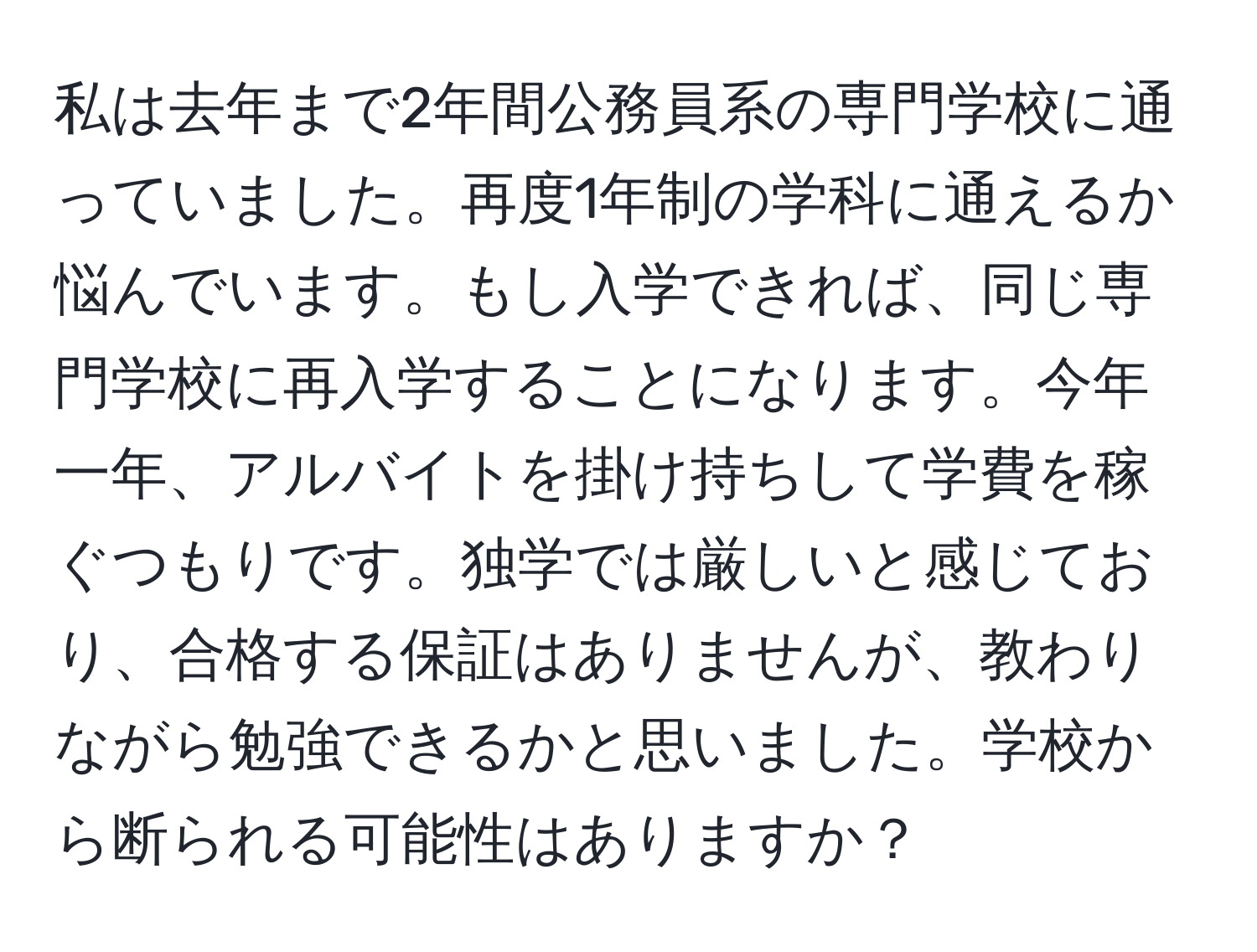 私は去年まで2年間公務員系の専門学校に通っていました。再度1年制の学科に通えるか悩んでいます。もし入学できれば、同じ専門学校に再入学することになります。今年一年、アルバイトを掛け持ちして学費を稼ぐつもりです。独学では厳しいと感じており、合格する保証はありませんが、教わりながら勉強できるかと思いました。学校から断られる可能性はありますか？