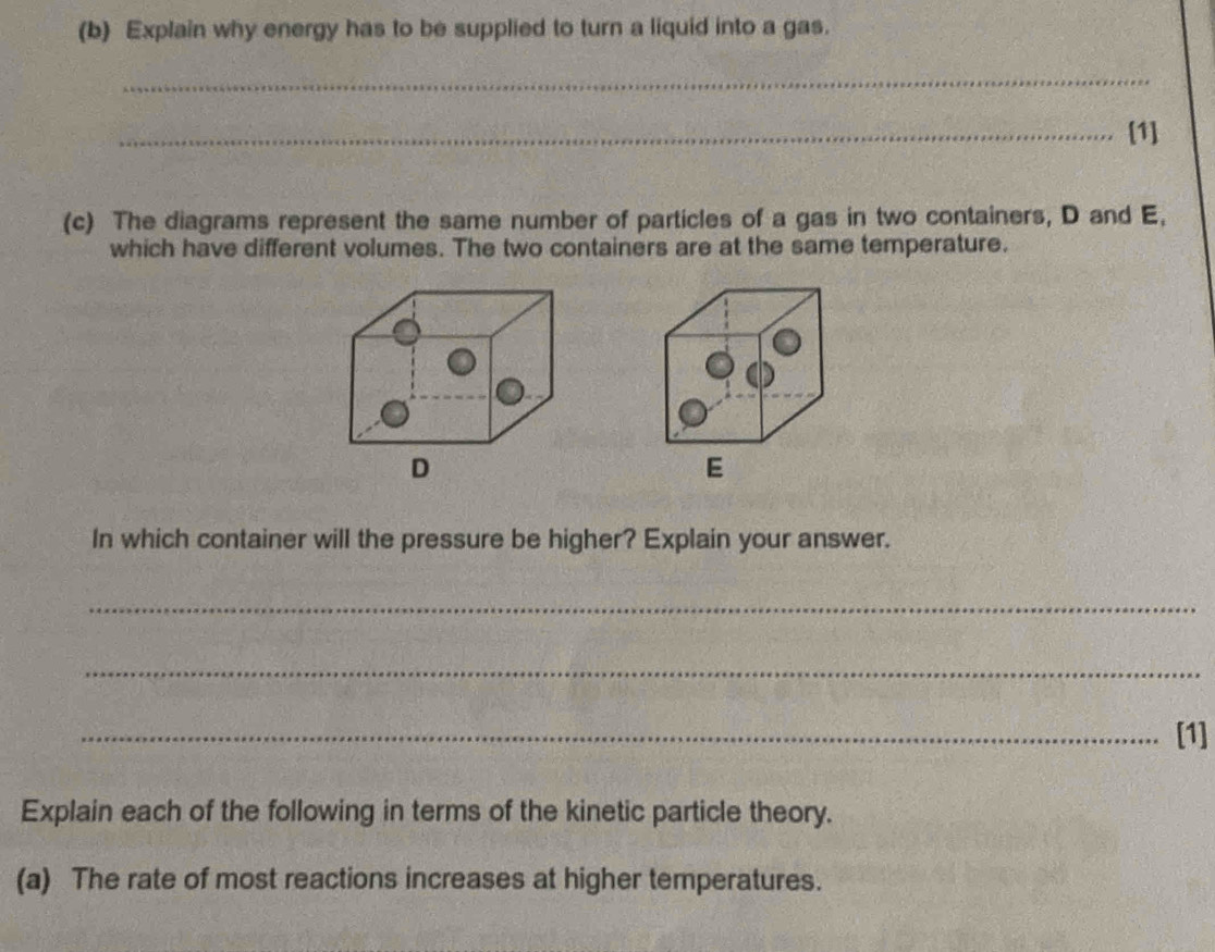 Explain why energy has to be supplied to turn a liquid into a gas. 
_ 
_[1] 
(c) The diagrams represent the same number of particles of a gas in two containers, D and E, 
which have different volumes. The two containers are at the same temperature.
D
E
In which container will the pressure be higher? Explain your answer. 
_ 
_ 
_[1] 
Explain each of the following in terms of the kinetic particle theory. 
(a) The rate of most reactions increases at higher temperatures.