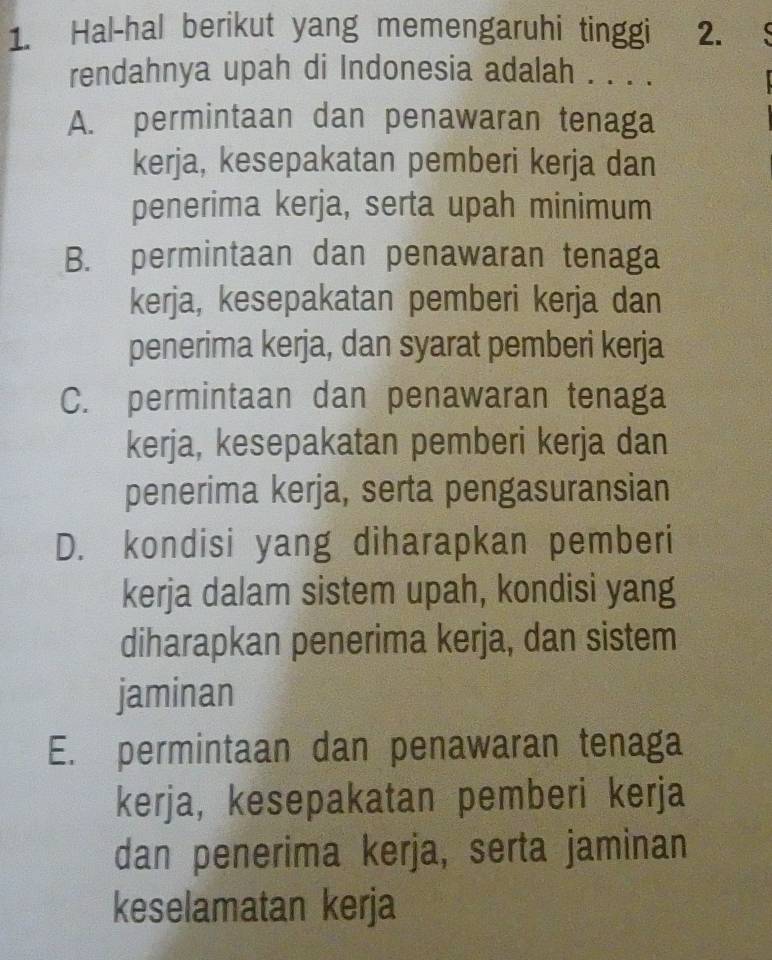 Hal-hal berikut yang memengaruhi tinggi 2. 
rendahnya upah di Indonesia adalah . . . .
A. permintaan dan penawaran tenaga
kerja, kesepakatan pemberi kerja dan
penerima kerja, serta upah minimum
B. permintaan dan penawaran tenaga
kerja, kesepakatan pemberi kerja dan
penerima kerja, dan syarat pemberi kerja
C. permintaan dan penawaran tenaga
kerja, kesepakatan pemberi kerja dan
penerima kerja, serta pengasuransian
D. kondisi yang diharapkan pemberi
kerja dalam sistem upah, kondisi yang
diharapkan penerima kerja, dan sistem
jaminan
E. permintaan dan penawaran tenaga
kerja, kesepakatan pemberi kerja
dan penerima kerja, serta jaminan
keselamatan kerja