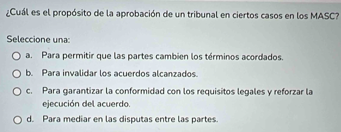 ¿Cuál es el propósito de la aprobación de un tribunal en ciertos casos en los MASC?
Seleccione una:
a. Para permitir que las partes cambien los términos acordados.
b. Para invalidar los acuerdos alcanzados.
c. Para garantizar la conformidad con los requisitos legales y reforzar la
ejecución del acuerdo.
d. Para mediar en las disputas entre las partes.