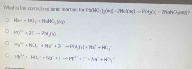 What is the correct net ionic reaction for Pb(NO_3)_2(aq)+2Nal(aq)to PbI_2(s)+2NaNO_3(aq) ?
Na++NO_3to NaNO_3(aq)
Pb^(2+)+2I^-to PbI_2(s)
Pb^(2+)+NO_3^(-+Na^+)+2I^-to PbI_2(s)+Na^++NO_3^(-
Pb^2+)+NO_3^(-+Na^+)+I^-to Pb^(2+)+I^-+Na^++NO_3^-