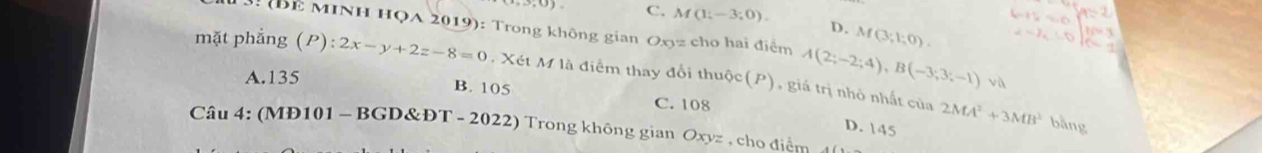 C. M(1;-3;0). D. M(3;1;0). 
3. (Bể MINH HọA 2019): Trong không gian Oxyz cho hai điểm A(2;-2;4), B(-3;3;-1) và
mặt phẳng (P):2x-y+2z-8=0. Xét M là điểm thay đổi thuộc(P), giá trị nhỏ nhất của
A. 135
B. 105 C. 108
D. 145
2MA^2+3MB^2 bằng
Câu 4: (MĐ101 - BGD&ĐT - 2022) Trong không gian Oxyz , cho điểm 4