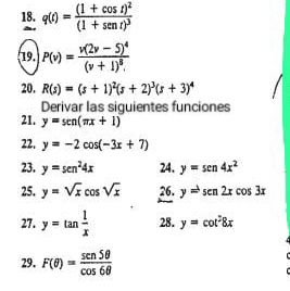 q(t)=frac (1+cos t)^2(1+sen t)^3
19. P(v)=frac v(2v-5)^4(v+1)^8.
20. R(s)=(s+1)^2(s+2)^3(s+3)^4
Derivar las siguientes funciones 
21. y=sen (π x+1)
22. y=-2cos (-3x+7)
23. y=sen^24x 24. y=sen 4x^2
25. y=sqrt(x)cos sqrt(x) 26. y=sen2xcos 3x
27. y=tan  1/x  28. y=cot^28x
29. F(θ )= sen5θ /cos 6θ  