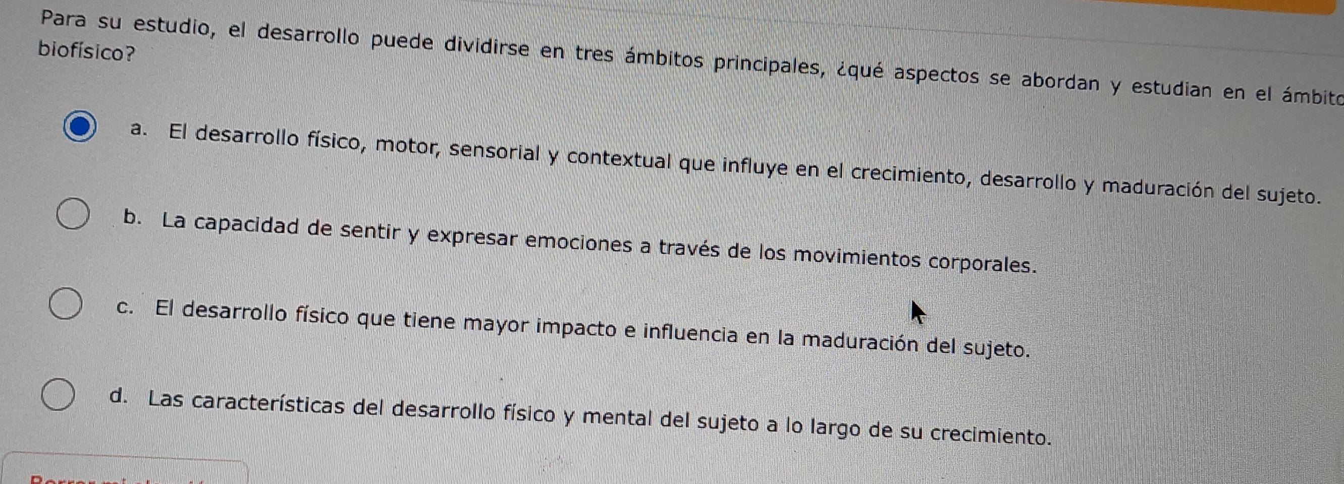 biofísico?
Para su estudio, el desarrollo puede dividirse en tres ámbitos principales, ¿qué aspectos se abordan y estudian en el ámbito
a. El desarrollo físico, motor, sensorial y contextual que influye en el crecimiento, desarrollo y maduración del sujeto.
b. La capacidad de sentir y expresar emociones a través de los movimientos corporales.
c. El desarrollo físico que tiene mayor impacto e influencia en la maduración del sujeto.
d. Las características del desarrollo físico y mental del sujeto a lo largo de su crecimiento.