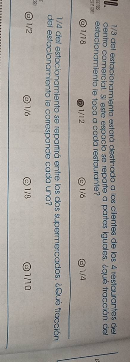 1/3 del estacionamiento estará destinado a los clientes de los 4 restaurantes del
centro comercial. Si este espacio se reparte a partes iguales, ¿qué fracción del
ECTOS estacionamiento le toca a cada restaurante?
E 
ES P 138)
@ 1/18 ⑥ 1/12 ) 1/6 ③ 1/4
1/4 del estacionamiento se repartirá entre los dos supermercados. ¿Qué fracción
del estacionamiento le corresponde cada uno?
@1/2 ⓑ1/6 1/8 ③1/10