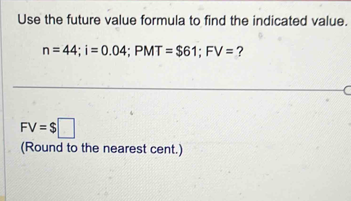 Use the future value formula to find the indicated value.
n=44; i=0.04; PMT=$61; FV= ?
FV=$□
(Round to the nearest cent.)