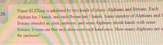 Planet BLEXurg is inhabited by two kinds of aliens: Alphians and Betians. Each
26 Alphian has 3 hands, and each Betian has 5 hands. Some number of Alphians and 1
Betians attended an alsen jamboree, and some Alphians shook hands with some 
Betians. It turns out that each alsen used each hand once. How many Alphians are a 
the janboree?