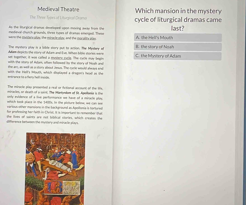 Medieval Theatre Which mansion in the mystery
The Three Types of Liturgical Drama cycle of liturgical dramas came
As the liturgical dramas developed upon moving away from the last?
medieval church grounds, three types of dramas emerged. These
were the mystery play, the miracle play, and the morality play. A. the Hell's Mouth
The mystery play is a bible story put to action. The Mystery of B. the story of Noah
Adam depicts the story of Adam and Eve. When bible stories were
set together, it was called a mystery cycle. The cycle may begin C. the Mystery of Adam
with the story of Adam, often followed by the story of Noah and
the arc, as well as a story about Jesus. The cycle would always end
with the Hell's Mouth, which displayed a dragon's head as the
entrance to a fiery hell inside.
The miracle play presented a real or fictional account of the life,
miracles, or death of a saint. The Martyrdom of St. Apollonia is the
only evidence of a live performance we have of a miracle play,
which took place in the 1400s. In the picture below, we can see
various other mansions in the background as Apollonia is tortured
for professing her faith in Christ. It is important to remember that
the lives of saints are not biblical stories, which creates the
difference between the mystery and miracle plays.