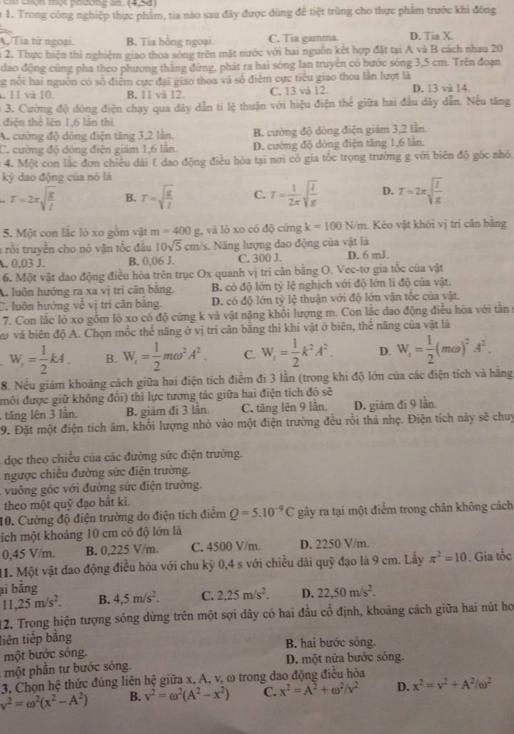 Em chọn một phương an (4,5d)
n 1. Trong công nghiệp thực phẩm, tia não sau đây được dùng để tiệt trùng cho thực phẩm trước khi đông. Tía tử ngoại. B. Tia hồng ngoại. C. Tia gamma. D. Tia X.
n 2. Thực hiện thi nghiệm giao thoa sóng trên mặt nước với hai nguồn kết hợp đặt tại A và B cách nhau 20
đao động cùng pha theo phương thằng đứng, phát ra hai sông lạn truyền có bước sóng 3,5 cm. Trên đoạn
ng nổi hai nguồn có số điểm cực đại giao thoa và số điểm cực tiểu giao thoa lần lượt là
1. 11 và 10. B. 11 và 12. C. 13 và 12 D. 13 và 14.
0 3. Cường độ dòng điện chạy qua dây dẫn ti lệ thuận với hiệu điện thể giữa hai đầu dây dẫn. Nếu tăng
điện thể lên 1,6 lần thì
A. cường độ dông điện tăng 3,2 lần. B. cường độ dóng điện giám 3,2 lần
C. cường độ dộng điện giám 1,6 lẫn. D. cường độ dòng điện tăng 1,6 lần.
4. Một con lắc đơn chiều dài & dao động điều hòa tại nơi có gia tốc trọng trường g với biên độ gốc nhỏ.
kỳ dao động của nó là
T=2π sqrt(frac g)l B. T=sqrt(frac g)l C. T= 1/2π  sqrt(frac l)g D. T=2π sqrt(frac l)g
5. Một con lắc lò xo gồm vật m=400 g, và lò xo có độ cứng k=100N/m 1. Kéo vật khỏi vị trí cân bằng
1 rồi truyền cho nó vận tốc đầu 10sqrt(5) cm/s. Năng lượng dao động của vật là
A. 0,03 J. B. 0,06 J. C. 300 J. D. 6 mJ.
6. Một vật dao động điều hỏa trên trục Ox quanh vị tri cân bằng O. Vec-tơ gia tốc của vật
A. luôn hướng ra xa vị tri cân bằng, B. có độ lớn tỷ lệ nghịch với độ lớn li độ của vật.
C. luôn hướng frac  : vị trị cản bằng. D. có độ lớn tỷ lệ thuận với độ lớn vận tốc của vật,
7. Con lắc lỏ xo gồm lò xo có độ cứng k và vật nặng khôi lượng m. Con lắc dao động điều hòa với tần 9
vo và biên độ A. Chọn mốc thế năng ở vị trí cân bằng thì khi vật ở biên, thể năng của vật là
W_r= 1/2 kA. B. W_r= 1/2 momega^2A^2. C. W_1= 1/2 k^2A^2. D. W_t= 1/2 (momega )^2A^2.
8. Nều giám khoảng cách giữa hai điện tích điểm đi 3 lần (trong khi độ lớn của các điện tích và hãng
môi được giữ không đổi) thì lực tương tác giữa hai điện tích đó sẽ
ăng ên 3 lần. B. giảm đi 3 lần. C. tăng lên 9 lần. D. giảm đi 9 lần
9. Đặt một điện tích âm, khổi lượng nhỏ vào một điện trường đều rồi thả nhẹ. Điện tích này sẽ chuy
đọc theo chiều của các đường sức điện trường.
ngược chiều đường sức điện trường.
vuông góc với đường sức điện trường.
theo một quỹ đạo bất ki.
10. Cường độ điện trường do điện tích điểm Q=5.10^(-9)C gây ra tại một điểm trong chân không cách
tích một khoảng 10 cm có độ lớn là
0,45 V/m. B. 0,225 V/m. C. 4500 V/m. D. 2250 V/m.
11. Một vật dao động điều hòa với chu kỳ 0,4 s với chiều dài quỹ đạo là 9 cm. Lầy π^2=10. Gia tốc
ại bằng
11,25m/s^2. B. 4,5m/s^2. C. 2,25m/s^2. D. 22,50m/s^2.
12. Trong hiện tượng sóng dừng trên một sợi dây có hai đầu cổ định, khoảng cách giữa hai nút họ
liên tiếp bằng
một bước sóng. B. hai bước sóng.
một phần tư bước sóng. D. một nửa bước sóng.
3. Chọn hệ thức đúng liên hệ giữa x, A, v, ω trong đao động điều hòa
v^2=omega^2(x^2-A^2) B. v^2=omega^2(A^2-x^2) C. x^2=A^2+omega^2/v^2 D. x^2=v^2+A^2/omega^2