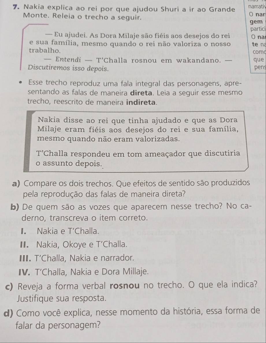 Nakia explica ao rei por que ajudou Shuri a ir ao Grande narrati
Monte. Releia o trecho a seguir.
O nar
gem
partici
— Eu ajudei. As Dora Milaje são fiéis aos desejos do rei O na
e sua família, mesmo quando o rei não valoriza o nosso te na
trabalho. como
— Entendi — T'Challa rosnou em wakandano. — que
Discutiremos isso depois. pens
Esse trecho reproduz uma fala integral das personagens, apre-
sentando as falas de maneira direta. Leia a seguir esse mesmo
trecho, reescrito de maneira indireta.
Nakia disse ao rei que tinha ajudado e que as Dora
Milaje eram fiéis aos desejos do rei e sua família,
mesmo quando não eram valorizadas.
T Challa respondeu em tom ameaçador que discutiria
o assunto depois.
a) Compare os dois trechos. Que efeitos de sentido são produzidos
pela reprodução das falas de maneira direta?
b) De quem são as vozes que aparecem nesse trecho? No ca-
derno, transcreva o item correto.
I. Nakia e T Challa.
II. Nakia, Okoye e | ''Challa.
I. T’Challa, Nakia e narrador.
IV. T’Challa, Nakia e Dora Millaje.
c) Reveja a forma verbal rosnou no trecho. O que ela indica?
Justifique sua resposta.
d) Como você explica, nesse momento da história, essa forma de
falar da personagem?