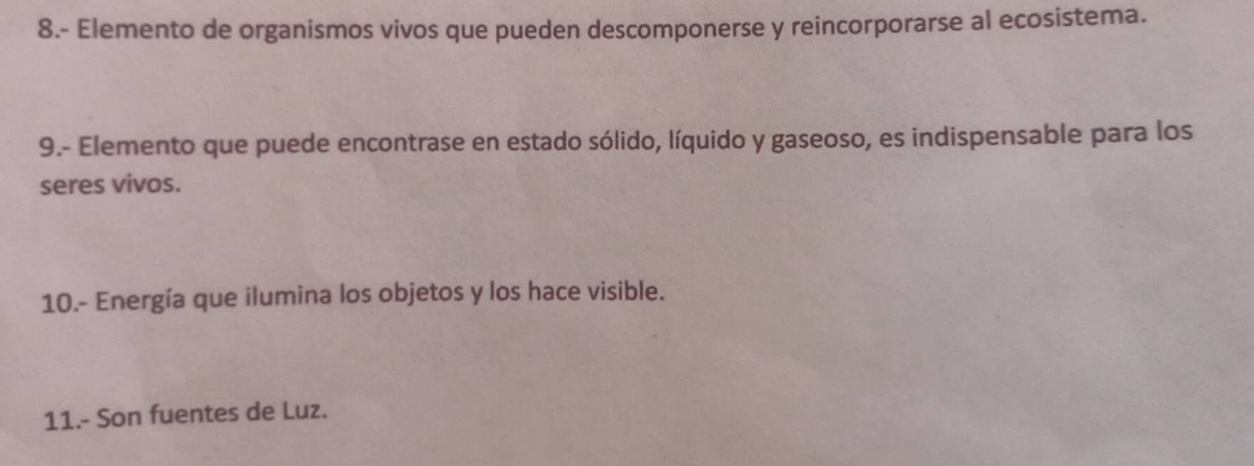 8.- Elemento de organismos vivos que pueden descomponerse y reincorporarse al ecosistema. 
9.- Elemento que puede encontrase en estado sólido, líquido y gaseoso, es indispensable para los 
seres vivos. 
10.- Energía que ilumina los objetos y los hace visible. 
11.- Son fuentes de Luz.