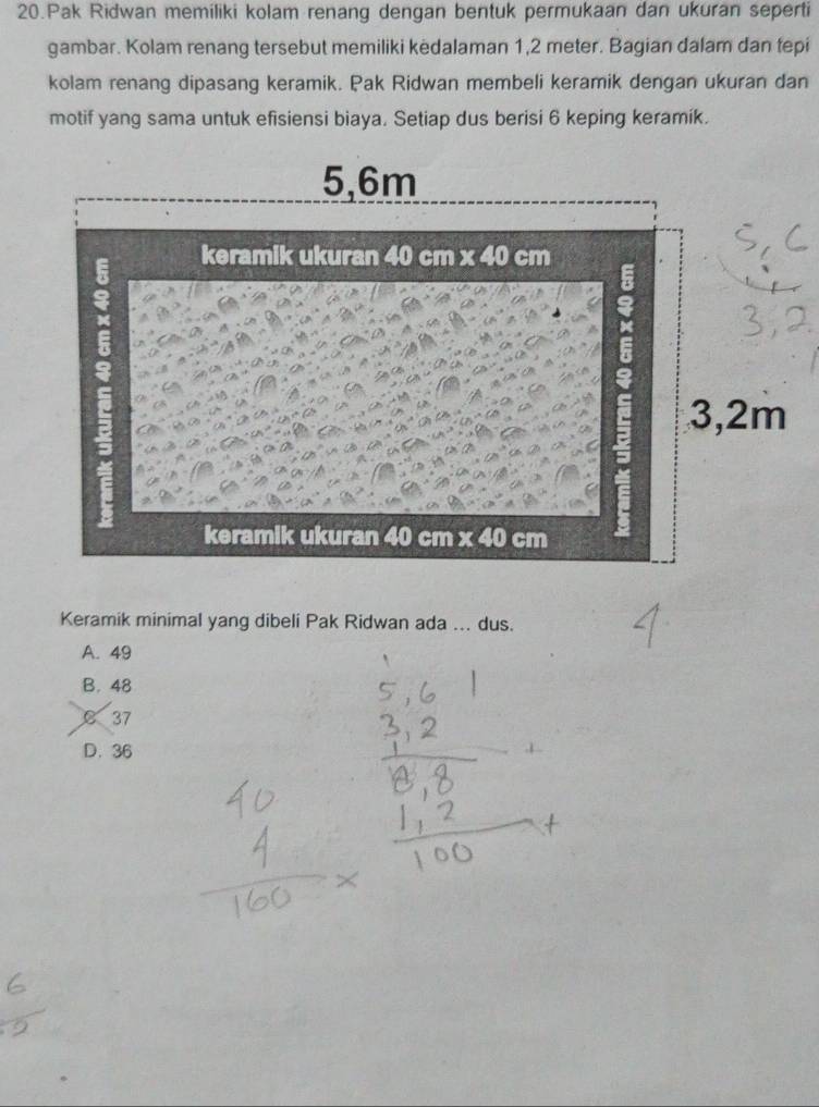 Pak Ridwan memiliki kolam renang dengan bentuk permukaan dan ukuran seperti
gambar. Kolam renang tersebut memiliki kedalaman 1,2 meter. Bagian dalam dan tepi
kolam renang dipasang keramik. Pak Ridwan membeli keramik dengan ukuran dan
motif yang sama untuk efisiensi biaya. Setiap dus berisi 6 keping keramik.
Keramik minimal yang dibeli Pak Ridwan ada ... dus.
A. 49
B. 48
C 37
D. 36