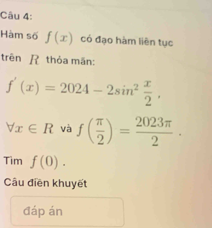 Hàm số f(x) có đạo hàm liên tục 
trên R thỏa mãn:
f'(x)=2024-2sin^2 x/2 ,
forall x∈ R và f( π /2 )= 2023π /2 . 
Tìm f(0). 
Câu điền khuyết 
đáp án