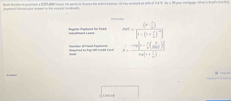 Brad decides to purchase a $285,000 house. He wants to finance the entire balance. He has received an APR of 3.8 % for a 30-year morfgage. What is Brad's monthly 
payment? Round your answer to the nearest hundredth. 
Formulas 
Regular Payment for Fixed PMT=frac (P·  r/n )[1-(1+ r/n )^-m]
Installment Loans 
Number of Fixed Payments R=frac -log [1- r/n ( A/PMT )]log (1+ r/n )
Required to Pay Off Credit Card 
Debt 
Answer Keypad 
Keyboard Shortcul
$| 1104.68 [