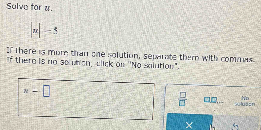 Solve for u.
|u|=5
If there is more than one solution, separate them with commas. 
If there is no solution, click on "No solution".
u=□
 □ /□  
No 
solution 
×